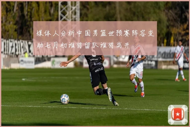 媒体人分析中国男篮世预赛阵容变动七月初谁将留队谁将离开