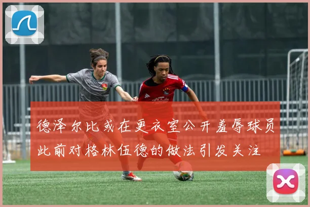 德泽尔比或在更衣室公开羞辱球员此前对格林伍德的做法引发关注