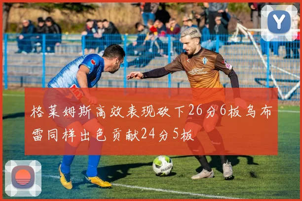 格莱姆斯高效表现砍下26分6板乌布雷同样出色贡献24分5板
