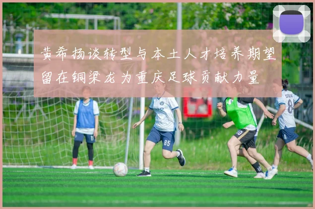 黄希扬谈转型与本土人才培养期望留在铜梁龙为重庆足球贡献力量