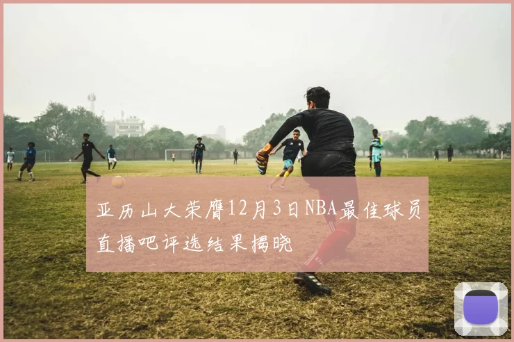 亚历山大荣膺12月3日NBA最佳球员直播吧评选结果揭晓