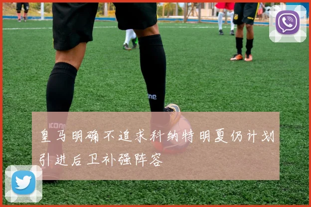 皇马明确不追求科纳特明夏仍计划引进后卫补强阵容