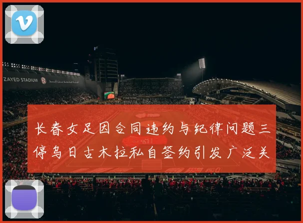 长春女足因合同违约与纪律问题三停乌日古木拉私自签约引发广泛关注