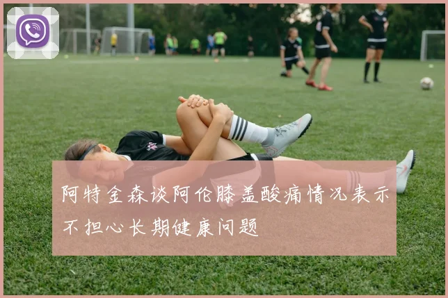 阿特金森谈阿伦膝盖酸痛情况表示不担心长期健康问题