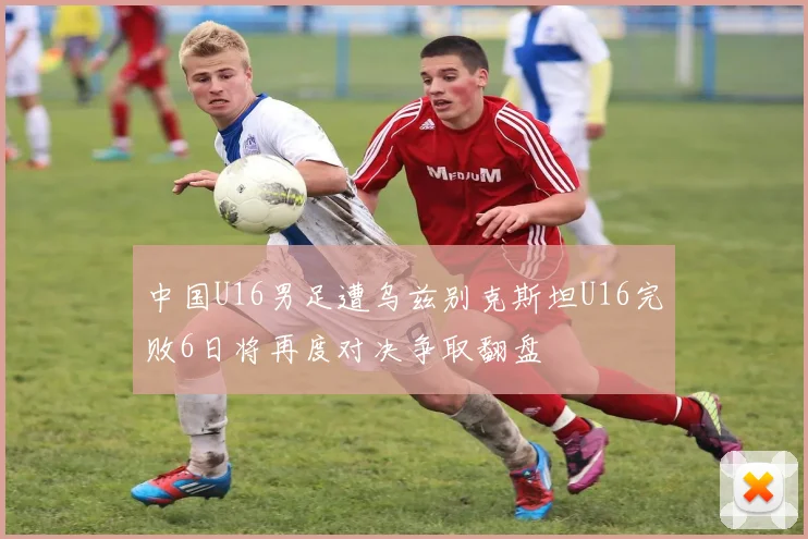 中国U16男足遭乌兹别克斯坦U16完败6日将再度对决争取翻盘