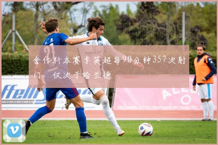 舍什科本赛季英超每90分钟357次射门，仅次于哈兰德