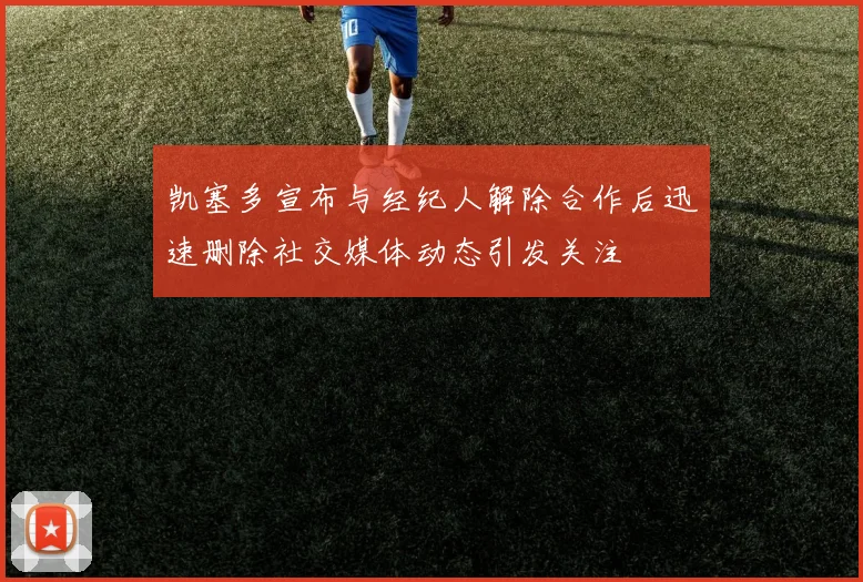 凯塞多宣布与经纪人解除合作后迅速删除社交媒体动态引发关注