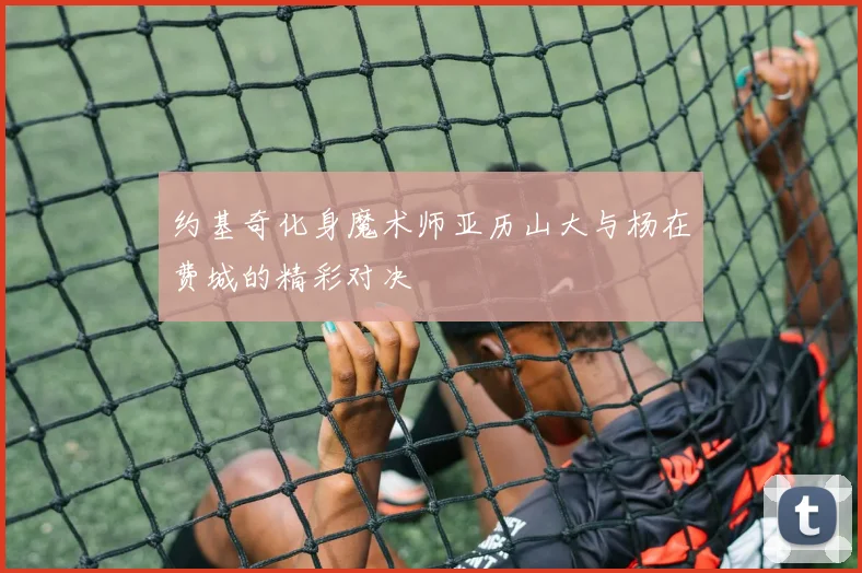 约基奇化身魔术师亚历山大与杨在费城的精彩对决