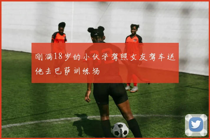 刚满18岁的小伙学驾照女友驾车送他去巴萨训练场