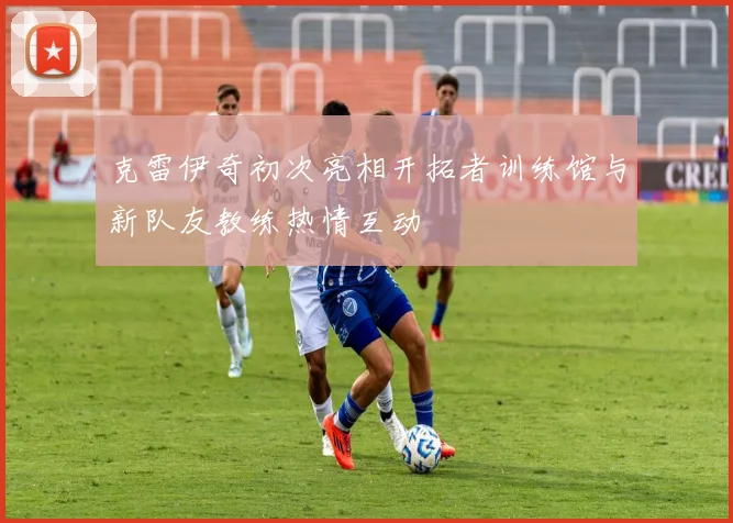 克雷伊奇初次亮相开拓者训练馆与新队友教练热情互动