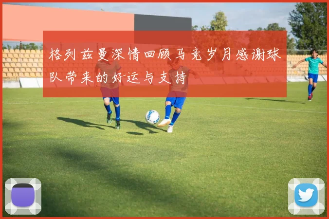 格列兹曼深情回顾马竞岁月感谢球队带来的好运与支持