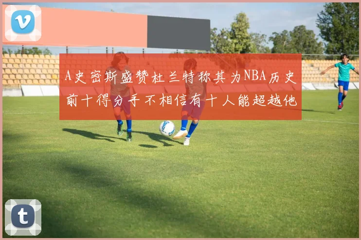 A史密斯盛赞杜兰特称其为NBA历史前十得分手不相信有十人能超越他