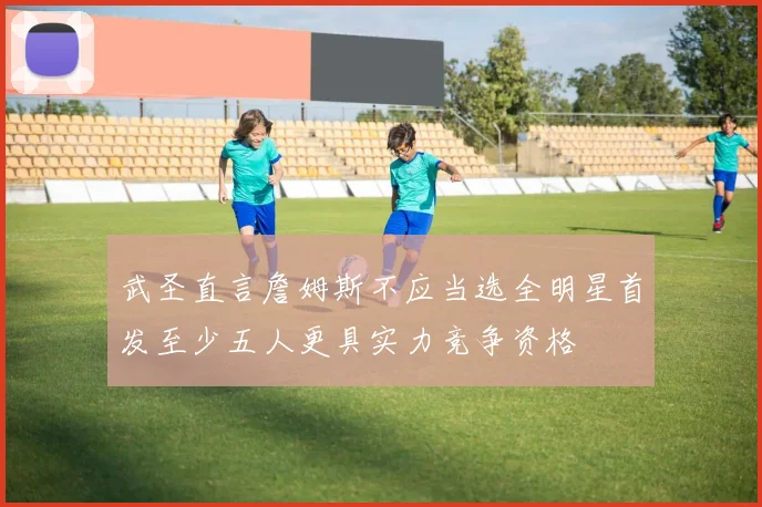武圣直言詹姆斯不应当选全明星首发至少五人更具实力竞争资格