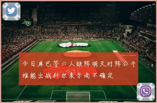 今日库巴等六人缺阵明天对阵公牛谁能出战科尔表示尚不确定