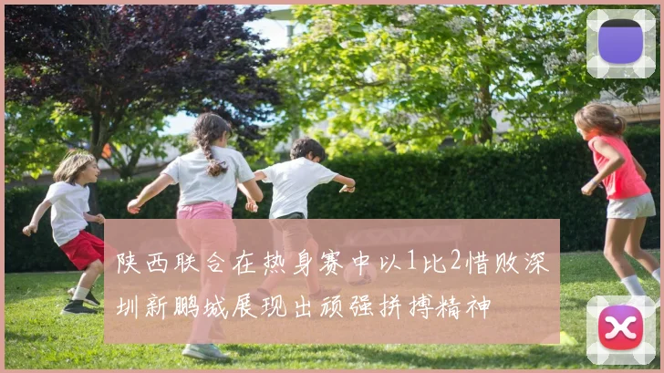 陕西联合在热身赛中以1比2惜败深圳新鹏城展现出顽强拼搏精神