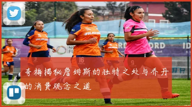 夸梅揭秘詹姆斯的独特之处与乔丹的消费观念之道