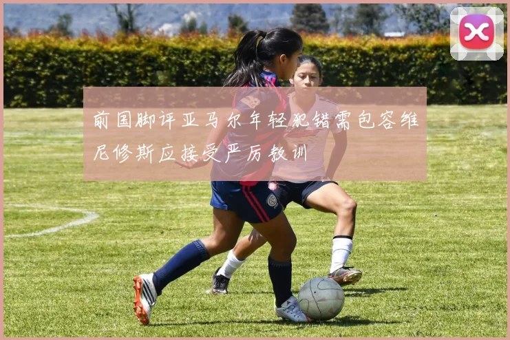 前国脚评亚马尔年轻犯错需包容维尼修斯应接受严厉教训