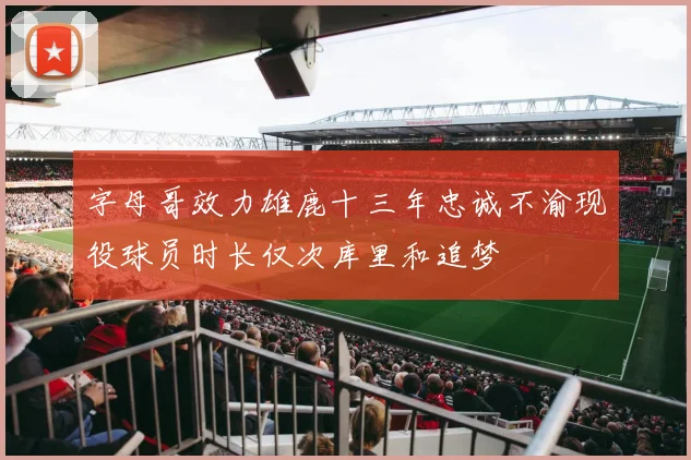 字母哥效力雄鹿十三年忠诚不渝现役球员时长仅次库里和追梦