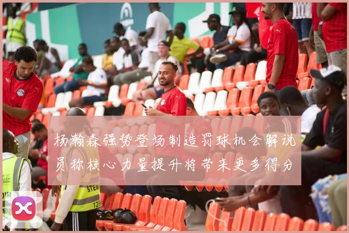 杨瀚森强势登场制造罚球机会解说员称核心力量提升将带来更多得分可能