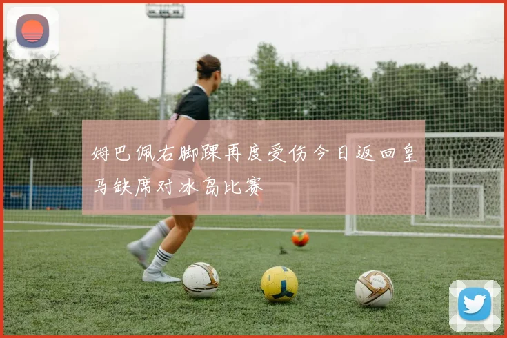 姆巴佩右脚踝再度受伤今日返回皇马缺席对冰岛比赛